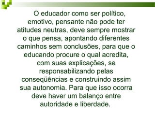   O educador como ser político, 
emotivo, pensante não pode ter 
atitudes neutras, deve sempre mostrar 
o que pensa, apontando diferentes 
caminhos sem conclusões, para que o 
educando procure o qual acredita, 
com suas explicações, se 
responsabilizando pelas 
conseqüências e construindo assim 
sua autonomia. Para que isso ocorra 
deve haver um balanço entre 
autoridade e liberdade. 
 

 