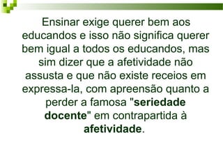    Ensinar exige querer bem aos 
educandos e isso não significa querer 
bem igual a todos os educandos, mas 
sim dizer que a afetividade não 
assusta e que não existe receios em 
expressa-la, com apreensão quanto a 
perder a famosa "seriedade
docente" em contrapartida à 
afetividade. 

 