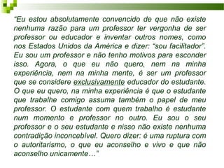 “Eu estou absolutamente convencido de que não existe
nenhuma razão para um professor ter vergonha de ser
professor ou educador e inventar outros nomes, como
nos Estados Unidos da América e dizer: “sou facilitador”.
Eu sou um professor e não tenho motivos para esconder
isso. Agora, o que eu não quero, nem na minha
experiência, nem na minha mente, é ser um professor
que se considere exclusivamente educador do estudante.
O que eu quero, na minha experiência é que o estudante
que trabalhe comigo assuma também o papel de meu
professor. O estudante com quem trabalho é estudante
num momento e professor no outro. Eu sou o seu
professor e o seu estudante e nisso não existe nenhuma
contradição inconcebível. Quero dizer: é uma ruptura com
o autoritarismo, o que eu aconselho e vivo e que não
aconselho unicamente…”

 