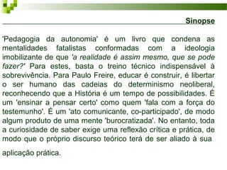 Sinopse
'Pedagogia da autonomia' é um livro que condena as
mentalidades fatalistas conformadas com a ideologia
imobilizante de que 'a realidade é assim mesmo, que se pode
fazer?' Para estes, basta o treino técnico indispensável à
sobrevivência. Para Paulo Freire, educar é construir, é libertar
o ser humano das cadeias do determinismo neoliberal,
reconhecendo que a História é um tempo de possibilidades. É
um 'ensinar a pensar certo' como quem 'fala com a força do
testemunho'. É um 'ato comunicante, co-participado', de modo
algum produto de uma mente 'burocratizada'. No entanto, toda
a curiosidade de saber exige uma reflexão crítica e prática, de
modo que o próprio discurso teórico terá de ser aliado à sua
aplicação prática.

 