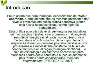Introdução
Freire afirma que para formação, necessitamos de ética e
coerência. Complementa que as mesmas precisam estar
vivas e presentes em nossa prática educativa (sendo
esta nossa responsabilidade como agentes
pedagógicos).
Esta prática educativa deve vir sem interesses lucrativos,
sem acusações injustas, sem promessas inalcançáveis,
sem discriminação racial, social ou de gênero, sem
mediocridade e/ou falsidades. Daí a importância do
respeito às diferentes posturas profissionais dos outros
professores e a necessidade constante de busca de
conhecimentos e atualização(formação científica). Ele
fala da esperança e do otimismo necessários para
mudanças dentro deste contexto e nunca se acomodar,
pois "somos seres condicionados, mas não
determinados" (FREIRE, p.17, 2003).

 