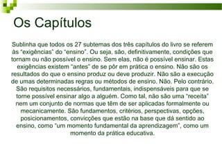 Os Capítulos
Sublinha que todos os 27 subtemas dos três capítulos do livro se referem
às “exigências” do “ensino”. Ou seja, são, definitivamente, condições que
tornam ou não possível o ensino. Sem elas, não é possível ensinar. Estas
exigências existem “antes” de se pôr em prática o ensino. Não são os
resultados do que o ensino produz ou deve produzir. Não são a execução
de umas determinadas regras ou métodos de ensino. Não. Pelo contrário.
São requisitos necessários, fundamentais, indispensáveis para que se
torne possível ensinar algo a alguém. Como tal, não são uma “receita”
nem um conjunto de normas que têm de ser aplicadas formalmente ou
mecanicamente. São fundamentos, critérios, perspectivas, opções,
posicionamentos, convicções que estão na base que dá sentido ao
ensino, como “um momento fundamental da aprendizagem”, como um
momento da prática educativa.

 