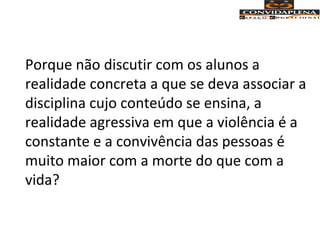 Porque não discutir com os alunos a
realidade concreta a que se deva associar a
disciplina cujo conteúdo se ensina, a
realidade agressiva em que a violência é a
constante e a convivência das pessoas é
muito maior com a morte do que com a
vida?
 