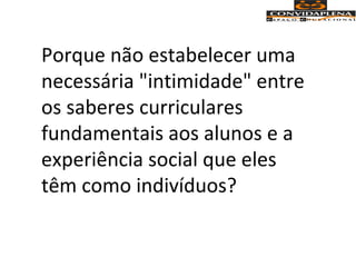 Porque não estabelecer uma
necessária "intimidade" entre
os saberes curriculares
fundamentais aos alunos e a
experiência social que eles
têm como indivíduos?
 