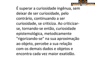 É superar a curiosidade ingênua, sem
deixar de ser curiosidade, pelo
contrário, continuando a ser
curiosidade, se criticiza. Ao criticizar-
se, tornando-se então, curiosidade
epistemológica, metodicamente
"rigorizando-se" na sua aproximação
ao objeto, percebe a sua relação
com os demais dados e objetos e
encontra cada vez maior exatidão.
 