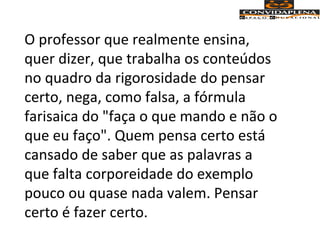 O professor que realmente ensina,
quer dizer, que trabalha os conteúdos
no quadro da rigorosidade do pensar
certo, nega, como falsa, a fórmula
farisaica do "faça o que mando e não o
que eu faço". Quem pensa certo está
cansado de saber que as palavras a
que falta corporeidade do exemplo
pouco ou quase nada valem. Pensar
certo é fazer certo.
 