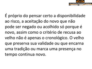 É próprio do pensar certo a disponibilidade
ao risco, a aceitação do novo que não
pode ser negado ou acolhido só porque é
novo, assim como o critério de recusa ao
velho não é apenas o cronológico. O velho
que preserva sua validade ou que encarna
uma tradição ou marca uma presença no
tempo continua novo.
 