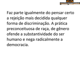 Faz parte igualmente do pensar certo
a rejeição mais decidida qualquer
forma de discriminação. A prática
preconceituosa de raça, de gênero
ofende a substantividade do ser
humano e nega radicalmente a
democracia.
 