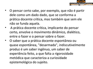 • O pensar certo sabe, por exemplo, que não é partir
dele como um dado dado, que se conforma a
prática docente crítica, mas também que sem ele
não se funda aquela.
• A prática docente crítica, implicante do pensar
certo, envolve o movimento dinâmico, dialético,
entre o fazer e o pensar sobre o fazer.
• O saber que a prática docente espontânea ou
quase espontânea, "desarmada", indiscutivelmente
produz é um saber ingênuo, um saber de
experiência feito, a que falta a rigorosidade
metódica que caracteriza a curiosidade
epistemológica do sujeito.
 