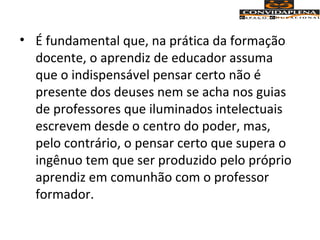 • É fundamental que, na prática da formação
docente, o aprendiz de educador assuma
que o indispensável pensar certo não é
presente dos deuses nem se acha nos guias
de professores que iluminados intelectuais
escrevem desde o centro do poder, mas,
pelo contrário, o pensar certo que supera o
ingênuo tem que ser produzido pelo próprio
aprendiz em comunhão com o professor
formador.
 