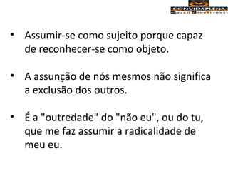 • Assumir-se como sujeito porque capaz
de reconhecer-se como objeto.
• A assunção de nós mesmos não significa
a exclusão dos outros.
• É a "outredade" do "não eu", ou do tu,
que me faz assumir a radicalidade de
meu eu.
 