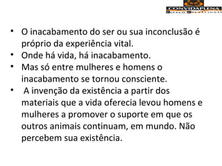 • O inacabamento do ser ou sua inconclusão é
próprio da experiência vital.
• Onde há vida, há inacabamento.
• Mas só entre mulheres e homens o
inacabamento se tornou consciente.
• A invenção da existência a partir dos
materiais que a vida oferecia levou homens e
mulheres a promover o suporte em que os
outros animais continuam, em mundo. Não
percebem sua existência.
 