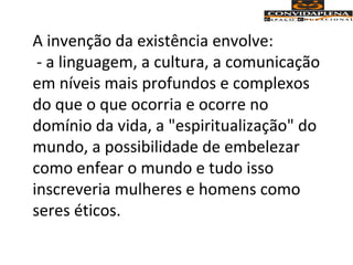 A invenção da existência envolve:
- a linguagem, a cultura, a comunicação
em níveis mais profundos e complexos
do que o que ocorria e ocorre no
domínio da vida, a "espiritualização" do
mundo, a possibilidade de embelezar
como enfear o mundo e tudo isso
inscreveria mulheres e homens como
seres éticos.
 