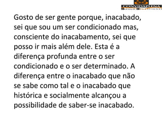 Gosto de ser gente porque, inacabado,
sei que sou um ser condicionado mas,
consciente do inacabamento, sei que
posso ir mais além dele. Esta é a
diferença profunda entre o ser
condicionado e o ser determinado. A
diferença entre o inacabado que não
se sabe como tal e o inacabado que
histórica e socialmente alcançou a
possibilidade de saber-se inacabado.
 