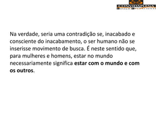 Na verdade, seria uma contradição se, inacabado e
consciente do inacabamento, o ser humano não se
inserisse movimento de busca. É neste sentido que,
para mulheres e homens, estar no mundo
necessariamente significa estar com o mundo e com
os outros.
 