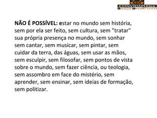 NÃO É POSSÍVEL: estar no mundo sem história,
sem por ela ser feito, sem cultura, sem "tratar"
sua própria presença no mundo, sem sonhar
sem cantar, sem musicar, sem pintar, sem
cuidar da terra, das águas, sem usar as mãos,
sem esculpir, sem filosofar, sem pontos de vista
sobre o mundo, sem fazer ciência, ou teologia,
sem assombro em face do mistério, sem
aprender, sem ensinar, sem ideias de formação,
sem politizar.
 
