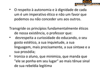 • O respeito à autonomia e à dignidade de cada
um é um imperativo ético e não um favor que
podemos ou não conceder uns aos outros.
Transgride os princípios fundamentalmente éticos
de nossa existência, o professor que:
• desrespeita a curiosidade do educando, o seu
gosto estético, a sua inquietude, a sua
linguagem, mais precisamente, a sua sintaxe e a
sua prosódia;
• Ironiza o aluno, que minimiza, que manda que
"ele se ponha em seu lugar" ao mais tênue sinal
de sua rebeldia legitima
 
