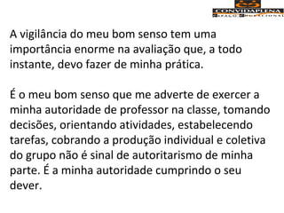A vigilância do meu bom senso tem uma
importância enorme na avaliação que, a todo
instante, devo fazer de minha prática.
É o meu bom senso que me adverte de exercer a
minha autoridade de professor na classe, tomando
decisões, orientando atividades, estabelecendo
tarefas, cobrando a produção individual e coletiva
do grupo não é sinal de autoritarismo de minha
parte. É a minha autoridade cumprindo o seu
dever.
 