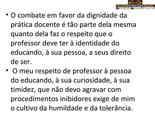 • O combate em favor da dignidade da
prática docente é tão parte dela mesma
quanto dela faz o respeito que o
professor deve ter à identidade do
educando, à sua pessoa, a seus direito
de ser.
• O meu respeito de professor à pessoa
do educando, à sua curiosidade, à sua
timidez, que não devo agravar com
procedimentos inibidores exige de mim
o cultivo da humildade e da tolerância.
 