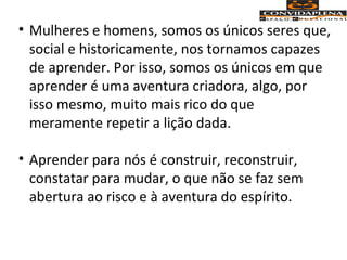 • Mulheres e homens, somos os únicos seres que,
social e historicamente, nos tornamos capazes
de aprender. Por isso, somos os únicos em que
aprender é uma aventura criadora, algo, por
isso mesmo, muito mais rico do que
meramente repetir a lição dada.
• Aprender para nós é construir, reconstruir,
constatar para mudar, o que não se faz sem
abertura ao risco e à aventura do espírito.
 