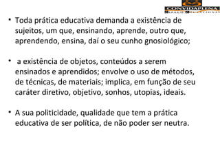 • Toda prática educativa demanda a existência de
sujeitos, um que, ensinando, aprende, outro que,
aprendendo, ensina, daí o seu cunho gnosiológico;
• a existência de objetos, conteúdos a serem
ensinados e aprendidos; envolve o uso de métodos,
de técnicas, de materiais; implica, em função de seu
caráter diretivo, objetivo, sonhos, utopias, ideais.
• A sua politicidade, qualidade que tem a prática
educativa de ser política, de não poder ser neutra.
 