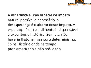 A esperança é uma espécie de ímpeto
natural possível e necessário, a
desesperança é o aborto deste ímpeto. A
esperança é um condimento indispensável
à experiência histórica. Sem ela, não
haveria História, mas puro determinismo.
Só há História onde há tempo
problematizado e não pré- dado.
 