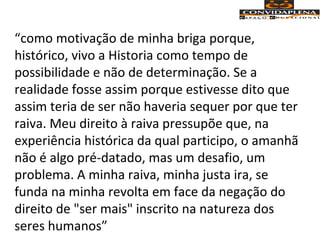 “como motivação de minha briga porque,
histórico, vivo a Historia como tempo de
possibilidade e não de determinação. Se a
realidade fosse assim porque estivesse dito que
assim teria de ser não haveria sequer por que ter
raiva. Meu direito à raiva pressupõe que, na
experiência histórica da qual participo, o amanhã
não é algo pré-datado, mas um desafio, um
problema. A minha raiva, minha justa ira, se
funda na minha revolta em face da negação do
direito de "ser mais" inscrito na natureza dos
seres humanos”
 