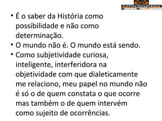 • É o saber da História como
possibilidade e não como
determinação.
• O mundo não é. O mundo está sendo.
• Como subjetividade curiosa,
inteligente, interferidora na
objetividade com que dialeticamente
me relaciono, meu papel no mundo não
é só o de quem constata o que ocorre
mas também o de quem intervém
como sujeito de ocorrências.
 