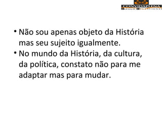 • Não sou apenas objeto da História
mas seu sujeito igualmente.
• No mundo da História, da cultura,
da política, constato não para me
adaptar mas para mudar.
 