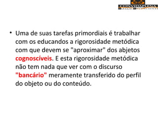 • Uma de suas tarefas primordiais é trabalhar
com os educandos a rigorosidade metódica
com que devem se "aproximar" dos abjetos
cognoscíveis. E esta rigorosidade metódica
não tem nada que ver com o discurso
"bancário" meramente transferido do perfil
do objeto ou do conteúdo.
 
