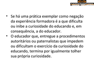 • Se há uma prática exemplar como negação
da experiência formadora é a que dificulta
ou inibe a curiosidade do educando e, em
consequência, a do educador.
• O educador que, entregue a procedimentos
autoritários ou paternalistas que impedem
ou dificultam o exercício da curiosidade do
educando, termina por igualmente tolher
sua própria curiosidade.
 