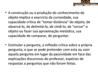 • A construção ou a produção do conhecimento do
objeto implica o exercício da curiosidade, sua
capacidade crítica de "tomar distância" do objeto, de
observá-lo, de delimitá-lo, de cindi-lo, de "cercar" o
objeto ou fazer sua aproximação metódica, sua
capacidade de comparar, de perguntar.
• Estimular a pergunta, a reflexão crítica sobre a própria
pergunta, o que se pode pretender com esta ou com
aquela pergunta em lugar da passividade em face das
explicações discursivas do professor, espécies de
respostas a perguntas que não foram feitas.
 
