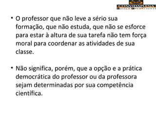 • O professor que não leve a sério sua
formação, que não estuda, que não se esforce
para estar à altura de sua tarefa não tem força
moral para coordenar as atividades de sua
classe.
• Não significa, porém, que a opção e a prática
democrática do professor ou da professora
sejam determinadas por sua competência
científica.
 