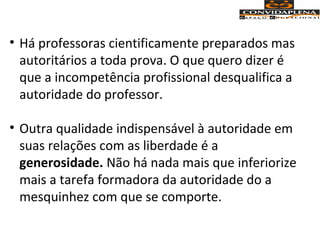 • Há professoras cientificamente preparados mas
autoritários a toda prova. O que quero dizer é
que a incompetência profissional desqualifica a
autoridade do professor.
• Outra qualidade indispensável à autoridade em
suas relações com as liberdade é a
generosidade. Não há nada mais que inferiorize
mais a tarefa formadora da autoridade do a
mesquinhez com que se comporte.
 