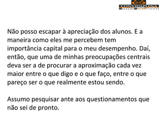 Não posso escapar à apreciação dos alunos. E a
maneira como eles me percebem tem
importância capital para o meu desempenho. Daí,
então, que uma de minhas preocupações centrais
deva ser a de procurar a aproximação cada vez
maior entre o que digo e o que faço, entre o que
pareço ser o que realmente estou sendo.
Assumo pesquisar ante aos questionamentos que
não sei de pronto.
 