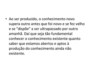 • Ao ser produzido, o conhecimento novo
supera outro antes que foi novo e se fez velho
e se "dispõe" a ser ultrapassado por outro
amanhã. Daí que seja tão fundamental
conhecer o conhecimento existente quanto
saber que estamos abertos e aptos à
produção do conhecimento ainda não
existente.
 