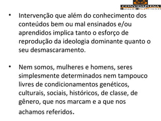 • Intervenção que além do conhecimento dos
conteúdos bem ou mal ensinados e/ou
aprendidos implica tanto o esforço de
reprodução da ideologia dominante quanto o
seu desmascaramento.
• Nem somos, mulheres e homens, seres
simplesmente determinados nem tampouco
livres de condicionamentos genéticos,
culturais, sociais, históricos, de classe, de
gênero, que nos marcam e a que nos
achamos referidos.
 