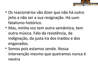 • Os reacionários vão dizer que não há outro
jeito a não ser a sua resignação. Há uum
fatalismo histórico.
• Mas, minha voz tem outra semântica, tem
outra música. Falo da resistência, da
indignação, da justa ira dos traídos e dos
enganados.
• Somos pois estamos sendo. Nossa
intervenção mesmo que queiramos nunca é
neutra
 