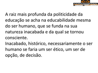 A raiz mais profunda da politicidade da
educação se acha na educabilidade mesma
do ser humano, que se funda na sua
natureza inacabada e da qual se tornou
consciente.
Inacabado, histórico, necessariamente o ser
humano se faria um ser ético, um ser de
opção, de decisão.
 