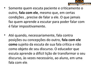• Somente quem escuta paciente e criticamente o
outro, fala com ele, mesmo que, em certas
condições , precise de falar a ele. O que jamais
faz quem aprende a escutar para poder falar com
é falar impositivamente.
• Até quando, necessariamente, fala contra
posições ou concepções do outro, fala com ele
como sujeito da escuta de sua fala crítica e não
como objeto de seu discurso. O educador que
escuta aprende a difícil lição de transformar o seu
discurso, às vezes necessário, ao aluno, em uma
fala com ele.
 