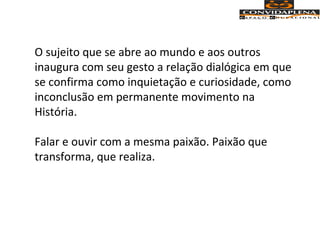 O sujeito que se abre ao mundo e aos outros
inaugura com seu gesto a relação dialógica em que
se confirma como inquietação e curiosidade, como
inconclusão em permanente movimento na
História.
Falar e ouvir com a mesma paixão. Paixão que
transforma, que realiza.
 