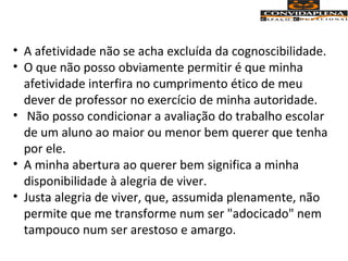 • A afetividade não se acha excluída da cognoscibilidade.
• O que não posso obviamente permitir é que minha
afetividade interfira no cumprimento ético de meu
dever de professor no exercício de minha autoridade.
• Não posso condicionar a avaliação do trabalho escolar
de um aluno ao maior ou menor bem querer que tenha
por ele.
• A minha abertura ao querer bem significa a minha
disponibilidade à alegria de viver.
• Justa alegria de viver, que, assumida plenamente, não
permite que me transforme num ser "adocicado" nem
tampouco num ser arestoso e amargo.
 