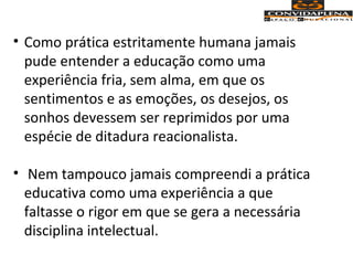 • Como prática estritamente humana jamais
pude entender a educação como uma
experiência fria, sem alma, em que os
sentimentos e as emoções, os desejos, os
sonhos devessem ser reprimidos por uma
espécie de ditadura reacionalista.
• Nem tampouco jamais compreendi a prática
educativa como uma experiência a que
faltasse o rigor em que se gera a necessária
disciplina intelectual.
 