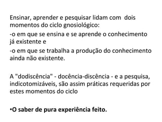 Ensinar, aprender e pesquisar lidam com dois
momentos do ciclo gnosiológico:
-o em que se ensina e se aprende o conhecimento
já existente e
-o em que se trabalha a produção do conhecimento
ainda não existente.
A "dodiscência" - docência-discência - e a pesquisa,
indicotomizáveis, são assim práticas requeridas por
estes momentos do ciclo
•O saber de pura experiência feito.
 