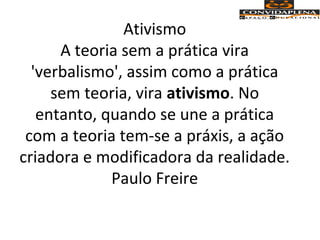 Ativismo
A teoria sem a prática vira
'verbalismo', assim como a prática
sem teoria, vira ativismo. No
entanto, quando se une a prática
com a teoria tem-se a práxis, a ação
criadora e modificadora da realidade.
Paulo Freire
 