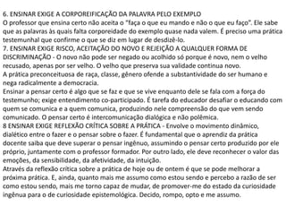 6. ENSINAR EXIGE A CORPOREIFICAÇÃO DA PALAVRA PELO EXEMPLO
O professor que ensina certo não aceita o “faça o que eu mando e não o que eu faço”. Ele sabe
que as palavras às quais falta corporeidade do exemplo quase nada valem. É preciso uma prática
testemunhal que confirme o que se diz em lugar de desdizê-lo.
7. ENSINAR EXIGE RISCO, ACEITAÇÃO DO NOVO E REJEIÇÃO A QUALQUER FORMA DE
DISCRIMINAÇÃO - O novo não pode ser negado ou acolhido só porque é novo, nem o velho
recusado, apenas por ser velho. O velho que preserva sua validade continua novo.
A prática preconceituosa de raça, classe, gênero ofende a substantividade do ser humano e
nega radicalmente a democracia.
Ensinar a pensar certo é algo que se faz e que se vive enquanto dele se fala com a força do
testemunho; exige entendimento co-participado. É tarefa do educador desafiar o educando com
quem se comunica e a quem comunica, produzindo nele compreensão do que vem sendo
comunicado. O pensar certo é intercomunicação dialógica e não polêmica.
8 ENSINAR EXIGE REFLEXÃO CRÍTICA SOBRE A PRÁTICA - Envolve o movimento dinâmico,
dialético entre o fazer e o pensar sobre o fazer. É fundamental que o aprendiz da prática
docente saiba que deve superar o pensar ingênuo, assumindo o pensar certo produzido por ele
próprio, juntamente com o professor formador. Por outro lado, ele deve reconhecer o valor das
emoções, da sensibilidade, da afetividade, da intuição.
Através da reflexão crítica sobre a prática de hoje ou de ontem é que se pode melhorar a
próxima prática. E, ainda, quanto mais me assumo como estou sendo e percebo a razão de ser
como estou sendo, mais me torno capaz de mudar, de promover-me do estado da curiosidade
ingênua para o de curiosidade epistemológica. Decido, rompo, opto e me assumo.
 