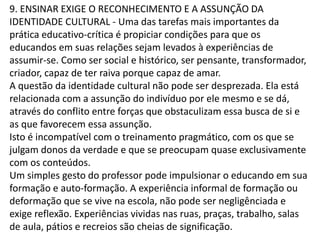 9. ENSINAR EXIGE O RECONHECIMENTO E A ASSUNÇÃO DA
IDENTIDADE CULTURAL - Uma das tarefas mais importantes da
prática educativo-crítica é propiciar condições para que os
educandos em suas relações sejam levados à experiências de
assumir-se. Como ser social e histórico, ser pensante, transformador,
criador, capaz de ter raiva porque capaz de amar.
A questão da identidade cultural não pode ser desprezada. Ela está
relacionada com a assunção do indivíduo por ele mesmo e se dá,
através do conflito entre forças que obstaculizam essa busca de si e
as que favorecem essa assunção.
Isto é incompatível com o treinamento pragmático, com os que se
julgam donos da verdade e que se preocupam quase exclusivamente
com os conteúdos.
Um simples gesto do professor pode impulsionar o educando em sua
formação e auto-formação. A experiência informal de formação ou
deformação que se vive na escola, não pode ser negligênciada e
exige reflexão. Experiências vividas nas ruas, praças, trabalho, salas
de aula, pátios e recreios são cheias de significação.
 