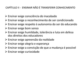CAPÍTULO II - ENSINAR NÃO É TRANSFERIR CONHECIMENTO
 Ensinar exige consciência do inacabado
 Ensinar exige o reconhecimento de ser condicionado
 Ensinar exige respeito à autonomia do ser do educando
 Ensinar exige bom senso
 Ensinar exige humildade, tolerância e luta em defesa
dos direitos dos educadores
 Ensinar exige apreensão da realidade
 Ensinar exige alegria e esperança
 Ensinar exige a convicção de que a mudança é possível
 Ensinar exige curiosidade
 