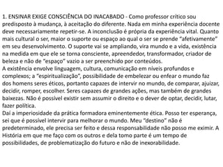 1. ENSINAR EXIGE CONSCIÊNCIA DO INACABADO - Como professor crítico sou
predisposto à mudança, à aceitação do diferente. Nada em minha experiência docente
deve necessariamente repetir-se. A inconclusão é própria da experiência vital. Quanto
mais cultural o ser, maior o suporte ou espaço ao qual o ser se prende “afetivamente”
em seu desenvolvimento. O suporte vai se ampliando, vira mundo e a vida, existência
na medida em que ele se torna consciente, apreendedor, transformador, criador de
beleza e não de “espaço” vazio a ser preenchido por conteúdos.
A existência envolve linguagem, cultura, comunicação em níveis profundos e
complexos; a “espiritualização”, possibilidade de embelezar ou enfear o mundo faz
dos homens seres éticos, portanto capazes de intervir no mundo, de comparar, ajuizar,
decidir, romper, escolher. Seres capazes de grandes ações, mas também de grandes
baixezas. Não é possível existir sem assumir o direito e o dever de optar, decidir, lutar,
fazer política.
Daí a imperiosidade da prática formadora eminentemente ética. Posso ter esperança,
sei que é possível intervir para melhorar o mundo. Meu “destino” não é
predeterminado, ele precisa ser feito e dessa responsabilidade não posso me eximir. A
História em que me faço com os outros e dela tomo parte é um tempo de
possibilidades, de problematização do futuro e não de inexorabilidade.
 