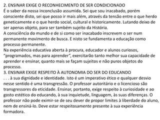 2. ENSINAR EXIGE O RECONHECIMENTO DE SER CONDICIONADO
É o saber da nossa inconclusão assumida. Sei que sou inacabado, porém
consciente disto, sei que posso ir mais além, através da tensão entre o que herdo
geneticamente e o que herdo social, cultural e historicamente. Lutando deixo de
ser apenas objeto, para ser também sujeito da História.
A consciência do mundo e de si como ser inacabado inscrevem o ser num
permanente movimento de busca. E nisto se fundamenta a educação como
processo permanente.
Na experiência educativa aberta à procura, educador e alunos curiosos,
“programados, mas para aprender”, exercitarão tanto melhor sua capacidade de
aprender e ensinar, quanto mais se façam sujeitos e não puros objetos do
processo.
3. ENSINAR EXIGE RESPEITO À AUTONOMIA DO SER DO EDUCANDO
. . . à sua dignidade e identidade. Isto é um imperativo ético e qualquer desvio
nesse sentido é uma transgressão. O professor autoritário e o licencioso são
transgressores da eticidade. Ensinar, portanto, exige respeito à curiosidade e ao
gosto estético do educando, à sua inquietude, linguagem, às suas diferenças. O
professor não pode eximir-se de seu dever de propor limites à liberdade do aluno,
nem de ensiná-lo. Deve estar respeitosamente presente à sua experiência
formadora.
 
